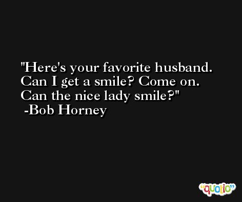 Here's your favorite husband. Can I get a smile? Come on. Can the nice lady smile? -Bob Horney