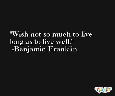 Wish not so much to live long as to live well. -Benjamin Franklin