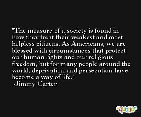 The measure of a society is found in how they treat their weakest and most helpless citizens. As Americans, we are blessed with circumstances that protect our human rights and our religious freedom, but for many people around the world, deprivation and persecution have become a way of life. -Jimmy Carter