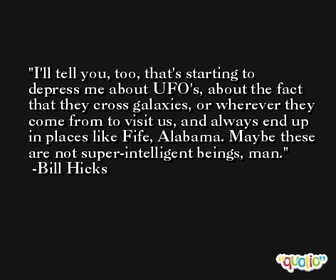 I'll tell you, too, that's starting to depress me about UFO's, about the fact that they cross galaxies, or wherever they come from to visit us, and always end up in places like Fife, Alabama. Maybe these are not super-intelligent beings, man. -Bill Hicks