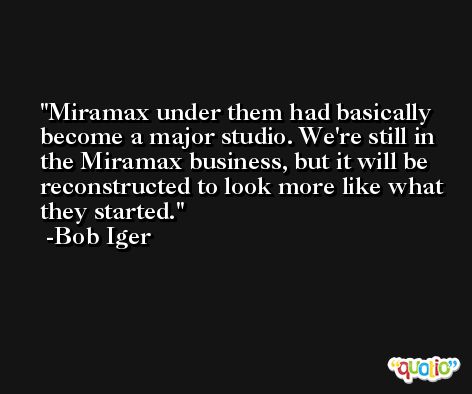 Miramax under them had basically become a major studio. We're still in the Miramax business, but it will be reconstructed to look more like what they started. -Bob Iger