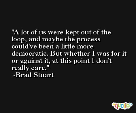 A lot of us were kept out of the loop, and maybe the process could've been a little more democratic. But whether I was for it or against it, at this point I don't really care. -Brad Stuart