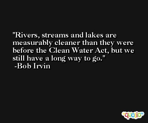 Rivers, streams and lakes are measurably cleaner than they were before the Clean Water Act, but we still have a long way to go. -Bob Irvin