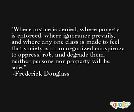Where justice is denied, where poverty is enforced, where ignorance prevails, and where any one class is made to feel that society is in an organized conspiracy to oppress, rob, and degrade them, neither persons nor property will be safe. -Frederick Douglass