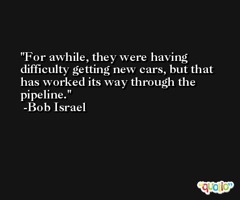 For awhile, they were having difficulty getting new cars, but that has worked its way through the pipeline. -Bob Israel