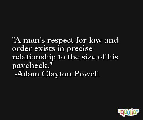 A man's respect for law and order exists in precise relationship to the size of his paycheck. -Adam Clayton Powell