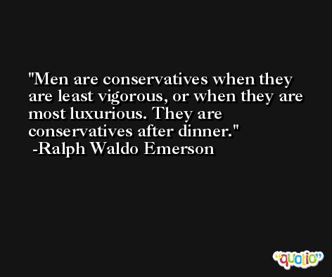 Men are conservatives when they are least vigorous, or when they are most luxurious. They are conservatives after dinner. -Ralph Waldo Emerson