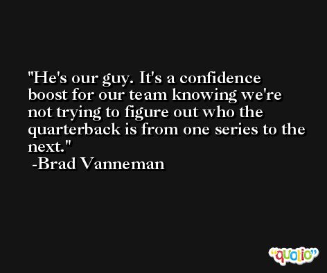 He's our guy. It's a confidence boost for our team knowing we're not trying to figure out who the quarterback is from one series to the next. -Brad Vanneman