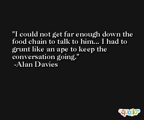 I could not get far enough down the food chain to talk to him... I had to grunt like an ape to keep the conversation going. -Alan Davies