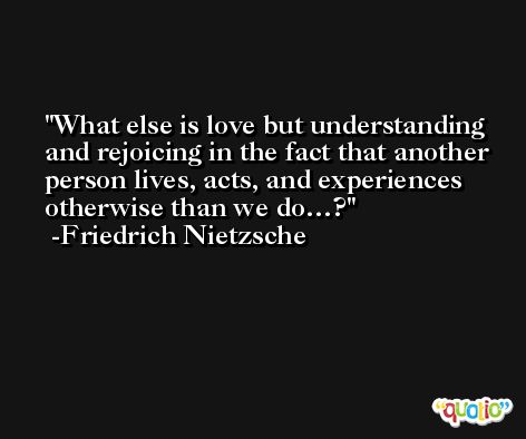 What else is love but understanding and rejoicing in the fact that another person lives, acts, and experiences otherwise than we do…? -Friedrich Nietzsche