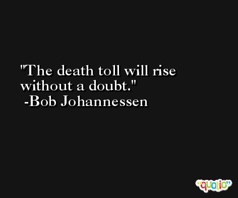 The death toll will rise without a doubt. -Bob Johannessen