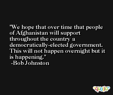 We hope that over time that people of Afghanistan will support throughout the country a democratically-elected government. This will not happen overnight but it is happening. -Bob Johnston