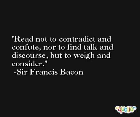 Read not to contradict and confute, nor to find talk and discourse, but to weigh and consider. -Sir Francis Bacon