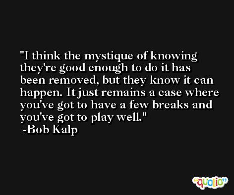 I think the mystique of knowing they're good enough to do it has been removed, but they know it can happen. It just remains a case where you've got to have a few breaks and you've got to play well. -Bob Kalp