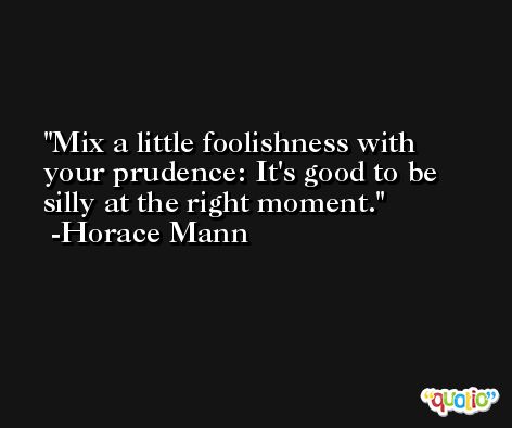 Mix a little foolishness with your prudence: It's good to be silly at the right moment. -Horace Mann
