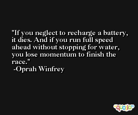 If you neglect to recharge a battery, it dies. And if you run full speed ahead without stopping for water, you lose momentum to finish the race. -Oprah Winfrey