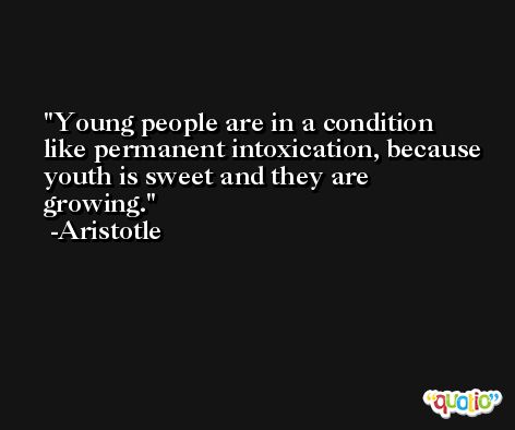 Young people are in a condition like permanent intoxication, because youth is sweet and they are growing. -Aristotle