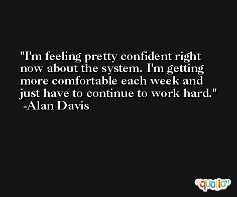 I'm feeling pretty confident right now about the system. I'm getting more comfortable each week and just have to continue to work hard. -Alan Davis