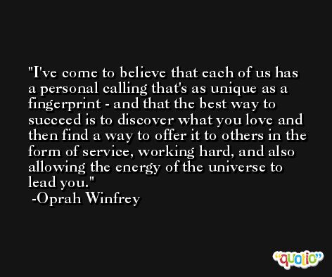 I've come to believe that each of us has a personal calling that's as unique as a fingerprint - and that the best way to succeed is to discover what you love and then find a way to offer it to others in the form of service, working hard, and also allowing the energy of the universe to lead you. -Oprah Winfrey