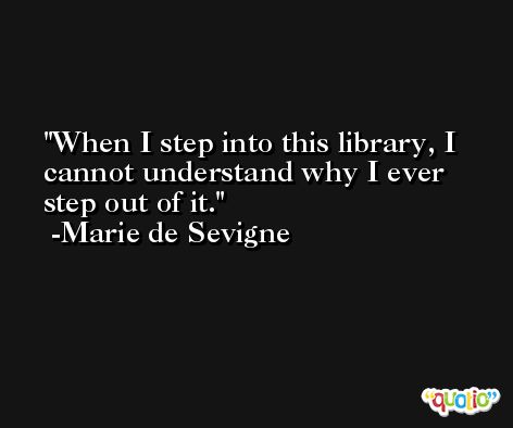 When I step into this library, I cannot understand why I ever step out of it. -Marie de Sevigne