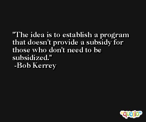The idea is to establish a program that doesn't provide a subsidy for those who don't need to be subsidized. -Bob Kerrey