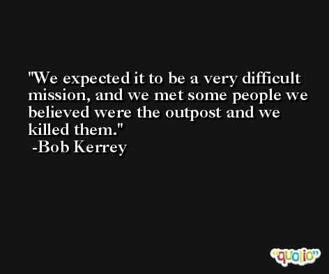 We expected it to be a very difficult mission, and we met some people we believed were the outpost and we killed them. -Bob Kerrey