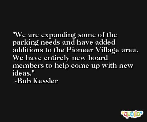We are expanding some of the parking needs and have added additions to the Pioneer Village area. We have entirely new board members to help come up with new ideas. -Bob Kessler