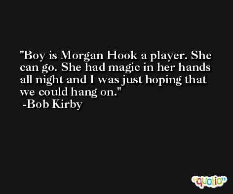 Boy is Morgan Hook a player. She can go. She had magic in her hands all night and I was just hoping that we could hang on. -Bob Kirby
