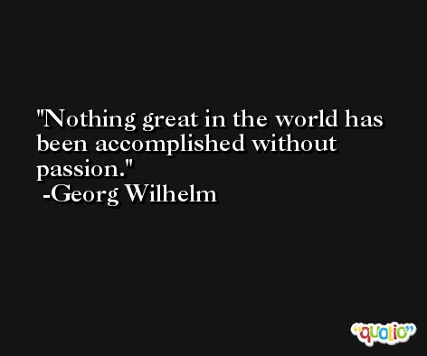 Nothing great in the world has been accomplished without passion. -Georg Wilhelm