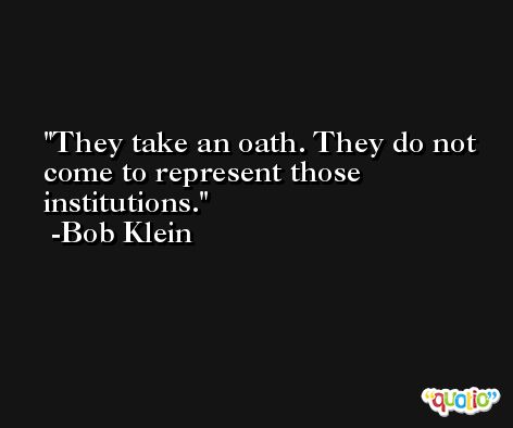 They take an oath. They do not come to represent those institutions. -Bob Klein
