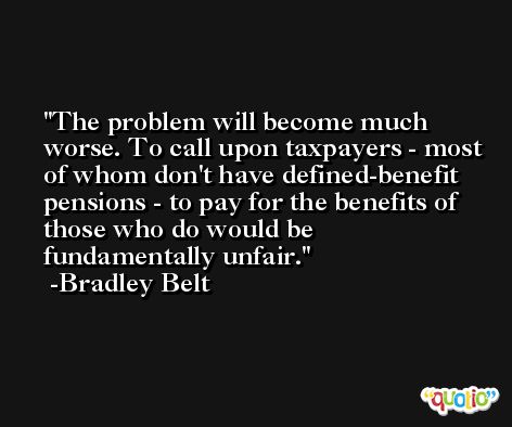 The problem will become much worse. To call upon taxpayers - most of whom don't have defined-benefit pensions - to pay for the benefits of those who do would be fundamentally unfair. -Bradley Belt