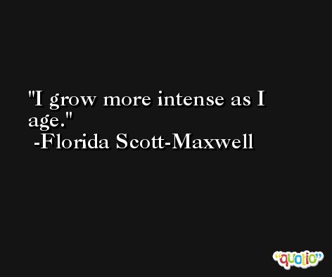 I grow more intense as I age. -Florida Scott-Maxwell