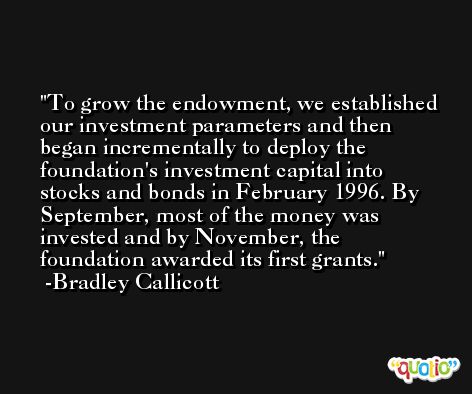 To grow the endowment, we established our investment parameters and then began incrementally to deploy the foundation's investment capital into stocks and bonds in February 1996. By September, most of the money was invested and by November, the foundation awarded its first grants. -Bradley Callicott