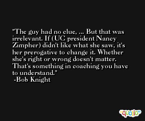 The guy had no clue, ... But that was irrelevant. If (UC president Nancy Zimpher) didn't like what she saw, it's her prerogative to change it. Whether she's right or wrong doesn't matter. That's something in coaching you have to understand. -Bob Knight