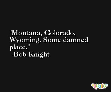 Montana, Colorado, Wyoming. Some damned place. -Bob Knight