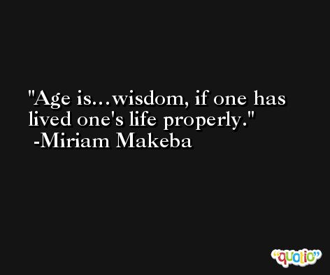 Age is…wisdom, if one has lived one's life properly. -Miriam Makeba
