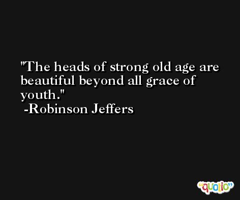 The heads of strong old age are beautiful beyond all grace of youth. -Robinson Jeffers