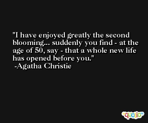 I have enjoyed greatly the second blooming... suddenly you find - at the age of 50, say - that a whole new life has opened before you. -Agatha Christie