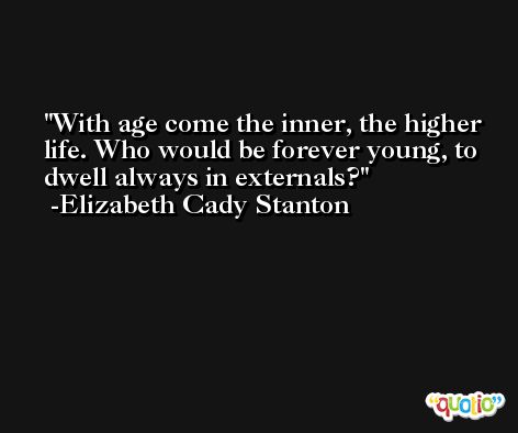 With age come the inner, the higher life. Who would be forever young, to dwell always in externals? -Elizabeth Cady Stanton