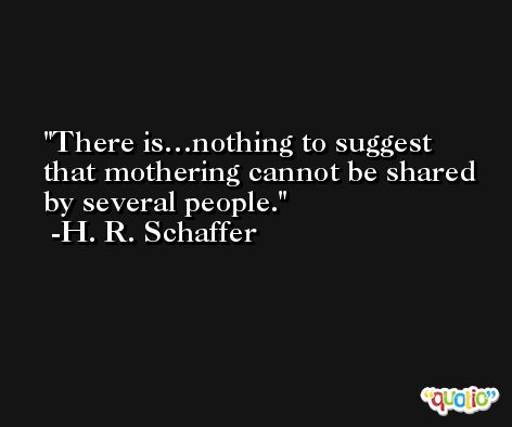 There is…nothing to suggest that mothering cannot be shared by several people. -H. R. Schaffer