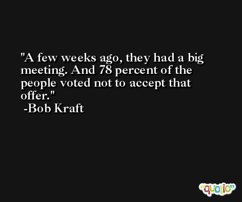 A few weeks ago, they had a big meeting. And 78 percent of the people voted not to accept that offer. -Bob Kraft
