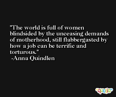 The world is full of women blindsided by the unceasing demands of motherhood, still flabbergasted by how a job can be terrific and torturous. -Anna Quindlen