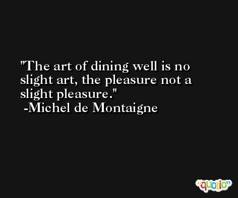 The art of dining well is no slight art, the pleasure not a slight pleasure. -Michel de Montaigne
