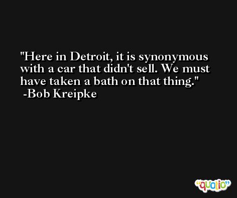 Here in Detroit, it is synonymous with a car that didn't sell. We must have taken a bath on that thing. -Bob Kreipke