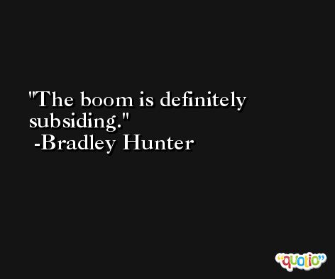 The boom is definitely subsiding. -Bradley Hunter