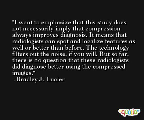 I want to emphasize that this study does not necessarily imply that compression always improves diagnosis. It means that radiologists can spot and localize features as well or better than before. The technology filters out the noise, if you will. But so far, there is no question that these radiologists did diagnose better using the compressed images. -Bradley J. Lucier