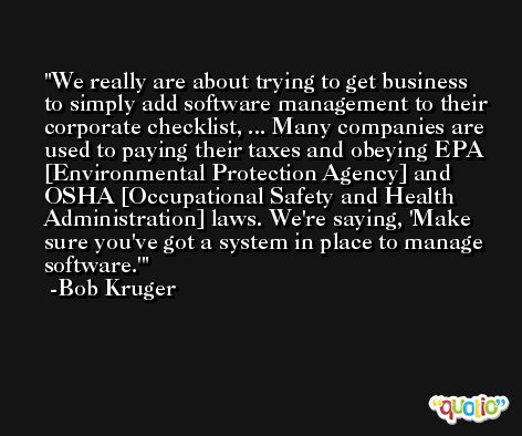 We really are about trying to get business to simply add software management to their corporate checklist, ... Many companies are used to paying their taxes and obeying EPA [Environmental Protection Agency] and OSHA [Occupational Safety and Health Administration] laws. We're saying, 'Make sure you've got a system in place to manage software.' -Bob Kruger