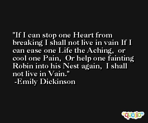 If I can stop one Heart from breaking I shall not live in vain If I can ease one Life the Aching,  or cool one Pain,  Or help one fainting Robin into his Nest again,  I shall not live in Vain. -Emily Dickinson