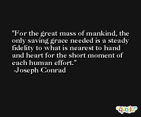 For the great mass of mankind, the only saving grace needed is a steady fidelity to what is nearest to hand and heart for the short moment of each human effort. -Joseph Conrad