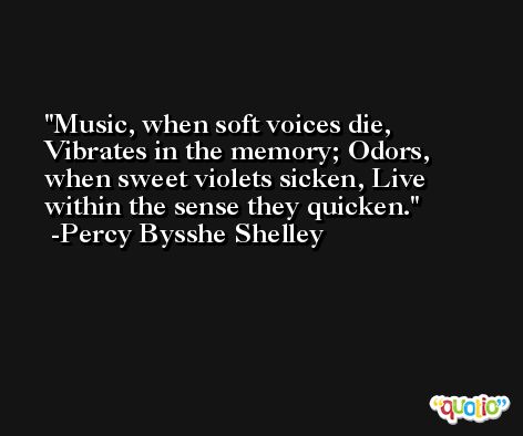 Music, when soft voices die, Vibrates in the memory; Odors, when sweet violets sicken, Live within the sense they quicken. -Percy Bysshe Shelley